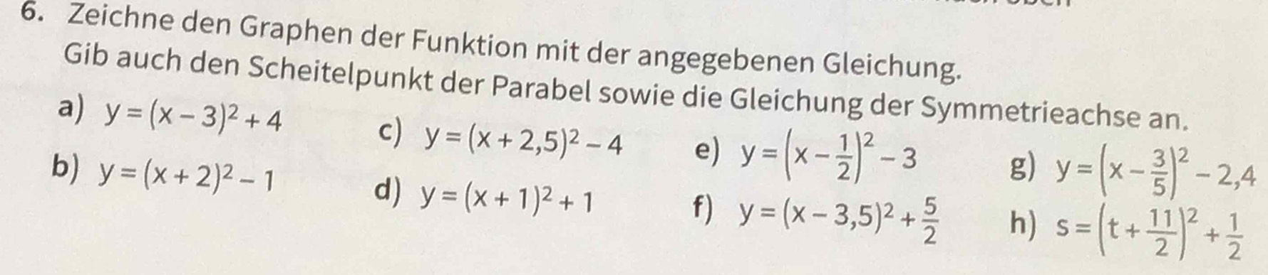 Zeichne den Graphen der Funktion mit der angegebenen Gleichung. 
Gib auch den Scheitelpunkt der Parabel sowie die Gleichung der Symmetrieachse an. 
a) y=(x-3)^2+4 c) y=(x+2,5)^2-4 e) y=(x- 1/2 )^2-3
b) y=(x+2)^2-1 g) y=(x- 3/5 )^2-2,4
d) y=(x+1)^2+1
f) y=(x-3,5)^2+ 5/2  h) s=(t+ 11/2 )^2+ 1/2 