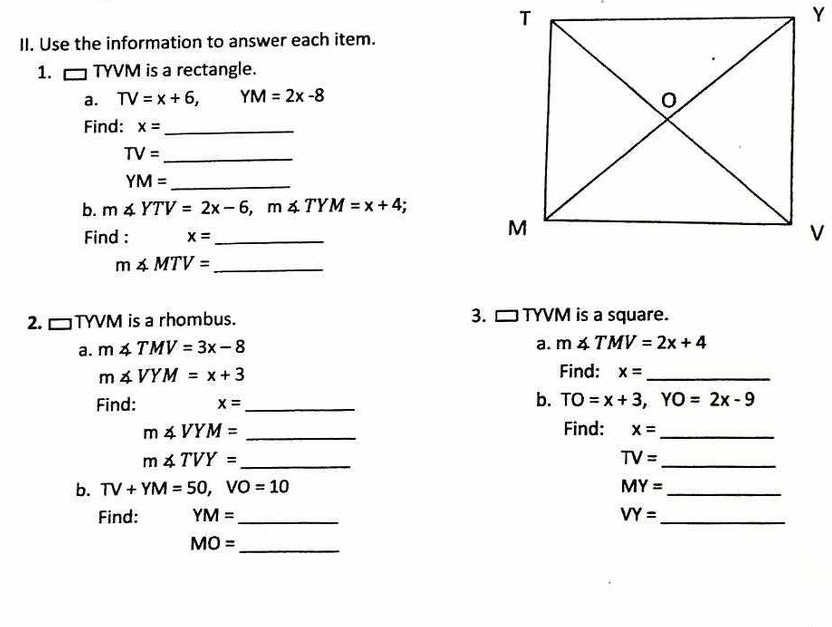 Use the information to answer each item. 
1. □ TYVM is a rectangle. 
a. TV=x+6, YM=2x-8
Find: x= _
TV= _
YM= _ 
b. m∠ YTV=2x-6, m∠ TYM=x+4
Find : x= _
m∠ MTV= _ 
2. □ TYVM is a rhombus. 3. □ TYVM is a square. 
a. m∠ TMV=3x-8
a. m∠ TMV=2x+4
m∠ VYM=x+3
Find: x= _ 
b. 
Find: x= _ TO=x+3, YO=2x-9
m∠ VYM= _Find: x= _ 
_ m∠ TVY=
_
TV=
b. TV+YM=50, VO=10 MY= _ 
Find: YM= _ VY= _
MO= _