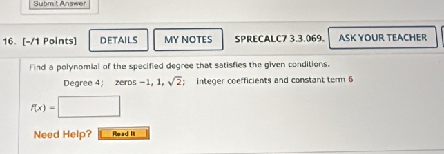 Submit Answer 
16. [-/1 Points] DETAILS MY NOTES SPRECALC7 3.3.069. ASK YOUR TEACHER 
Find a polynomial of the specified degree that satisfies the given conditions.
Degree 4; zeros -1, 1, sqrt(2); integer coefficients and constant term 6
f(x)=□
Need Help? Read it