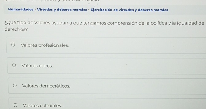 Humanidades > Virtudes y deberes morales > Ejercitación de virtudes y deberes morales
¿Qué tipo de valores ayudan a que tengamos comprensión de la política y la igualdad de
derechos?
Valores profesionales.
Valores éticos.
Valores democráticos.
Valores culturales.