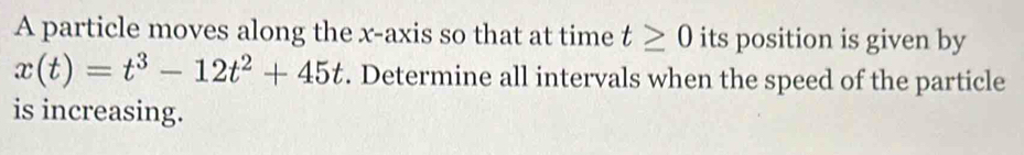 A particle moves along the x-axis so that at time t≥ 0 its position is given by
x(t)=t^3-12t^2+45t. Determine all intervals when the speed of the particle 
is increasing.
