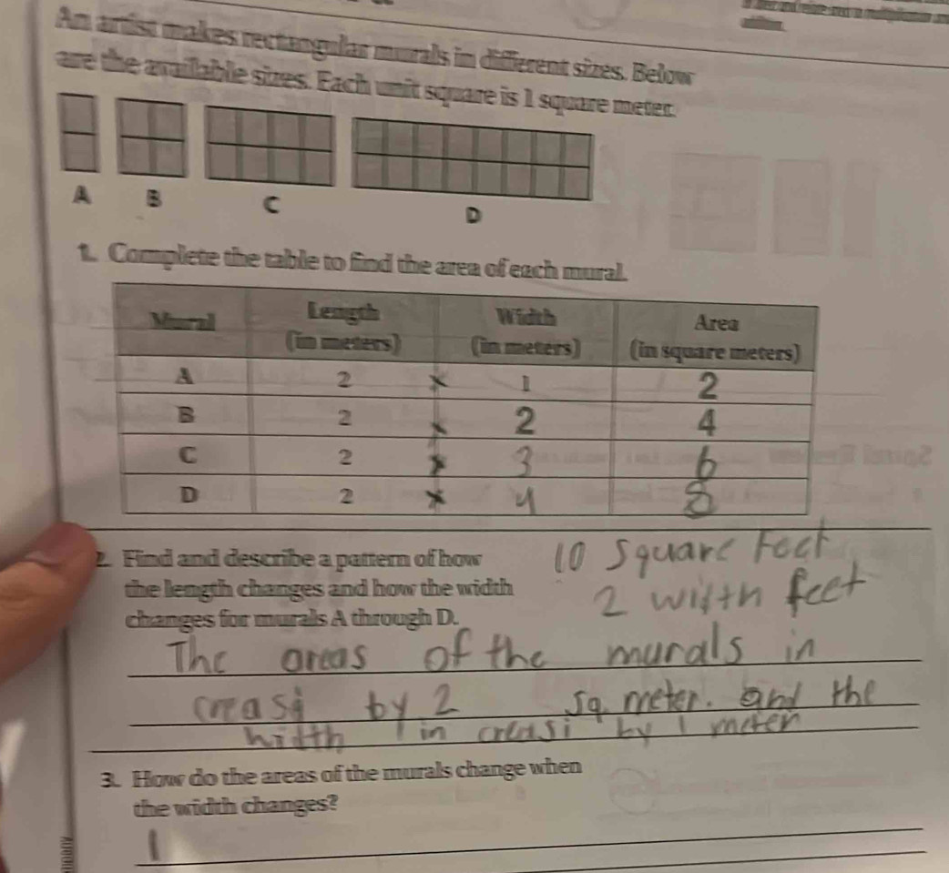Am artist makes rectangular murals in diffierent sizes. Bełow 
are the available sizes. Each unit square is 1 square meter. 
A B C D 
1. Complete the table to find the area of each mural 
2. Find and describe a pattern of how 
the length changes and how the width 
changes for murals A through D. 
_ 
_ 
_ 
3. How do the areas of the murals change when 
_ 
the width changes? 
3 
_
