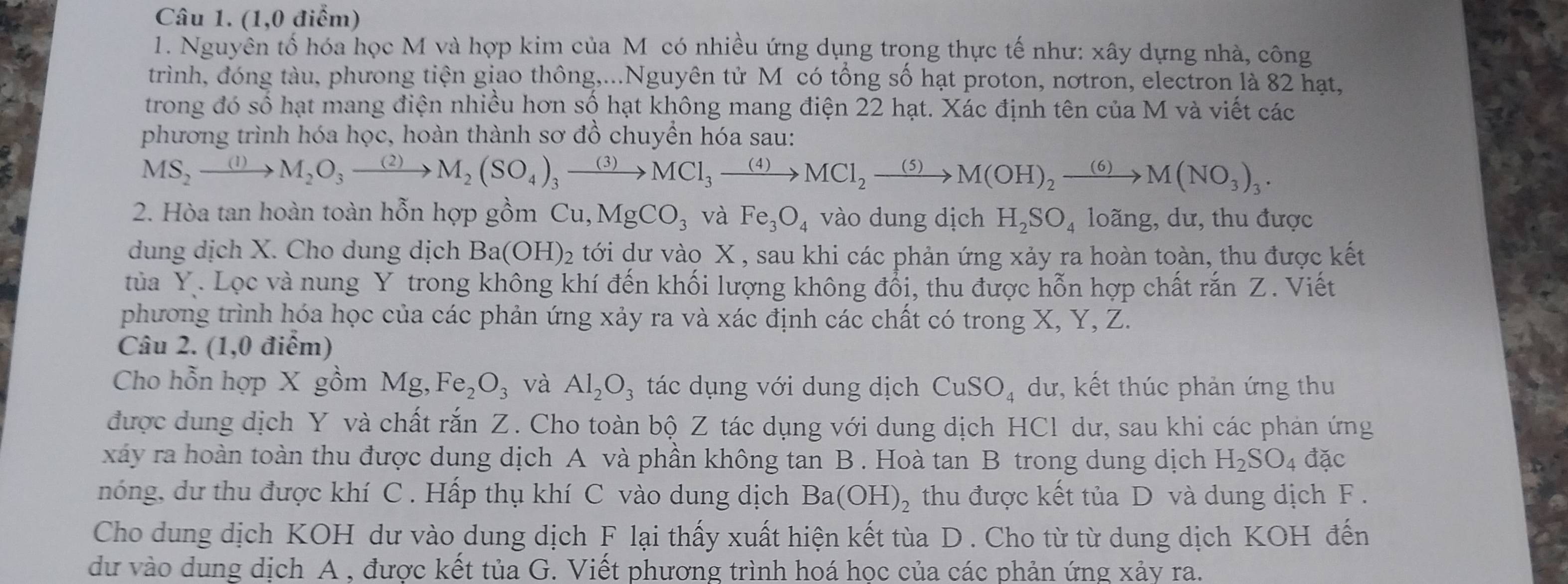 (1,0 điểm)
1. Nguyên tố hóa học M và hợp kim của M có nhiều ứng dụng trọng thực tế như: xây dựng nhà, công
trình, đóng tàu, phưong tiện giao thông,...Nguyên tử M có tổng số hạt proton, nơtron, electron là 82 hạt,
trong đó số hạt mang điện nhiều hơn số hạt không mang điện 22 hạt. Xác định tên của M và viết các
phương trình hóa học, hoàn thành sơ đồ chuyền hóa sau:
MS_2xrightarrow (1)M_2O_3xrightarrow (2)M_2(SO_4)_3xrightarrow (3)MCl_3xrightarrow (4)MCl_2xrightarrow (5)M(OH)_2xrightarrow (6)M(NO_3)_3.
2. Hòa tan hoàn toàn hỗn hợp gồm Cu,MgCO_3 và Fe_3O_4 vào dung dịch H_2SO_4 loãng, dư, thu được
dung dịch X. Cho dung dịch Ba(OH)_2 tới dư vào X , sau khi các phản ứng xảy ra hoàn toàn, thu được kết
tủa Y. Lọc và nung Y trong không khí đến khối lượng không đổi, thu được hỗn hợp chất rắn Z. Viết
phương trình hóa học của các phản ứng xảy ra và xác định các chất có trong X, Y, Z.
Câu 2. (1,0 điểm)
Cho hỗn hợp X gồm Mg,Fe_2O_3 và Al_2O_3 tác dụng với dung dịch CuSO_4 dư, kết thúc phản ứng thu
được dung dịch Y và chất rắn Z. Cho toàn bộ Z tác dụng với dung dịch HCl dư, sau khi các phản ứng
xây ra hoàn toàn thu được dung dịch A và phần không tan B . Hoà tan B trong dung dịch H_2SO_4 đặc
nóng, dư thu được khí C . Hấp thụ khí C vào dung dịch Ba(OH)_2 thu được kết tủa D và dung dịch F .
Cho dung dịch KOH dư vào dung dịch F lại thấy xuất hiện kết tùa D . Cho từ từ dung dịch KOH đến
dư vào dung dịch A , được kết tủa G. Viết phương trình hoá học của các phản ứng xảy ra.