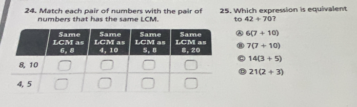 Match each pair of numbers with the pair of 25. Which expression is equivalent
numbers that has the same LCM. to 42+70 ?
A 6(7+10)
③ 7(7+10)
14(3+5)
D 21(2+3)