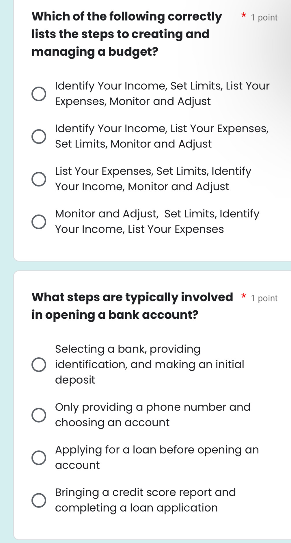 Which of the following correctly * 1 point
lists the steps to creating and
managing a budget?
Identify Your Income, Set Limits, List Your
Expenses, Monitor and Adjust
Identify Your Income, List Your Expenses,
Set Limits, Monitor and Adjust
List Your Expenses, Set Limits, Identify
Your Income, Monitor and Adjust
Monitor and Adjust, Set Limits, Identify
Your Income, List Your Expenses
What steps are typically involved * 1 point
in opening a bank account?
Selecting a bank, providing
identification, and making an initial
deposit
Only providing a phone number and
choosing an account
Applying for a loan before opening an
account
Bringing a credit score report and
completing a loan application