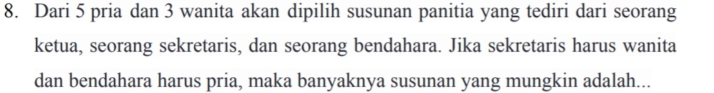 Dari 5 pria dan 3 wanita akan dipilih susunan panitia yang tediri dari seorang 
ketua, seorang sekretaris, dan seorang bendahara. Jika sekretaris harus wanita 
dan bendahara harus pria, maka banyaknya susunan yang mungkin adalah...