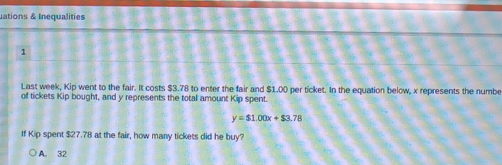 uations & Inequalities
1
Last week, Kip went to the fair. It costs $3.78 to enter the fair and $1.00 per ticket. In the equation below, x represents the numbe
of tickets Kip bought, and y represents the total amount Kip spent.
y=$1.00x+$3.78
If Kip spent $27.78 at the fair, how many tickets did he buy?
A. 32