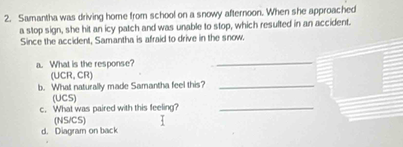 Samantha was driving home from school on a snowy afternoon. When she approached
a stop sign, she hit an icy patch and was unable to stop, which resulted in an accident.
Since the accident, Samantha is afraid to drive in the snow.
a. What is the response?
_
(UCR, CR)
b. What naturally made Samantha feel this?_
(UCS)
c. What was paired with this feeling?_
(NS/CS)
d. Diagram on back