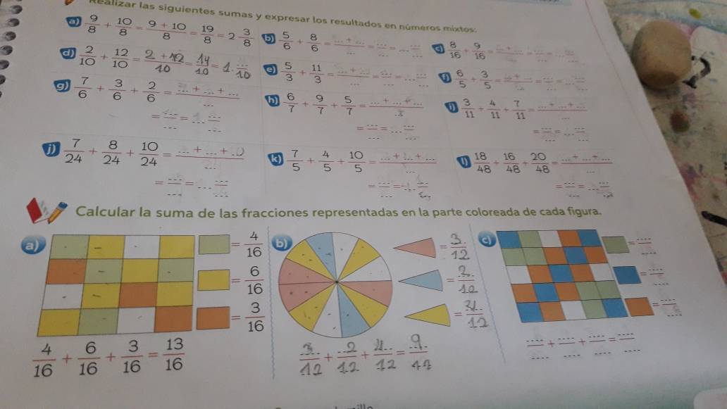 Realizar las siguientes sumas y expresar los resultados en números mixtos:
a  9/8 + 10/8 = (9+10)/8 = 19/8 =2 3/8  5  5/6 + 8/6 =  (.....)/. = (.....)/... =... (...)/...   8/16 + 9/16 = (·s +·s )/·s  = ·s /·s  
a
d) +- - 4 a
9  7/6 + 3/6 + 2/6 = (...+...)/...   5/3 + 11/3 = (·s +2)/·s  = (2...)/·s  =·s  ·s /·s    6/5 + 3/5 =frac 6+_ 2= ·s /·s  = ·s /·s  
= ·s /·s  =frac ·s 
 6/7 + 9/7 + 5/7 = (...+...+...)/.3   3/11 + 4/11 + 7/11 =frac ·s +_ +_ ·s 
= ·s /·s  =·s  ·s /·s  
= ·s /·s  =... ·s /·s  
 7/24 + 8/24 + 10/24 = (·s +·s +2)/·s   k) ++-  18/48 + 16/48 + 20/48 = (...+...)/... 
= ·s /·s  = 1/2 
= ·s /·s  = ·s /·s  ·s 
Calcular la suma de las fracciones representadas en la parte coloreada de cada figura.
a)
□ = 4/16 
-
□ = 6/16 
-
□ = 3/16 
=
 4/16 + 6/16 + 3/16 = 13/16 