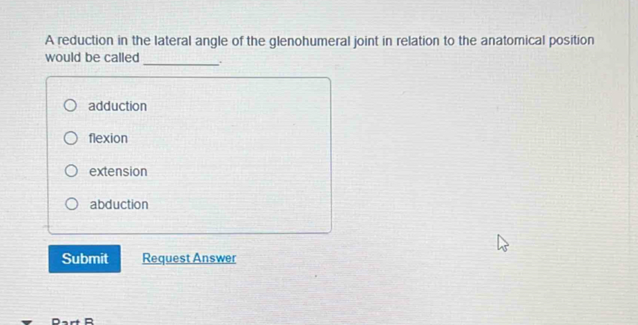 A reduction in the lateral angle of the glenohumeral joint in relation to the anatomical position
would be called
_. .
adduction
flexion
extension
abduction
Submit Request Answer