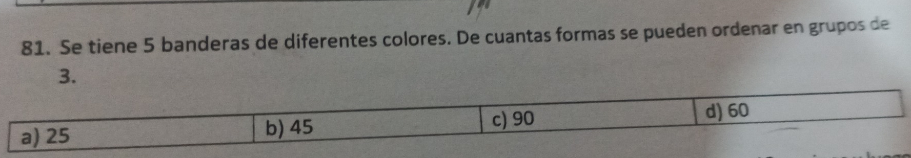 Se tiene 5 banderas de diferentes colores. De cuantas formas se pueden ordenar en grupos de
3.
d) 60
a) 25 b) 45
c) 90