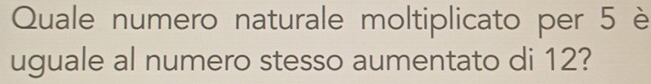 Quale numero naturale moltiplicato per 5 è 
uguale al numero stesso aumentato di 12?