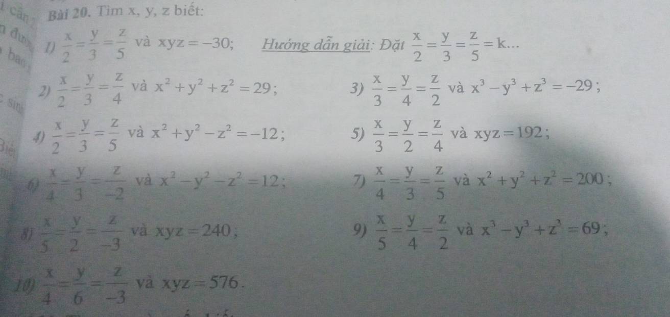 cân Bài 20. Tìm x, y, z biết: 
đư  x/2 = y/3 = z/5  và xyz=-30; Hướng dẫn giải: Đặt  x/2 = y/3 = z/5 =k... 
I) 
bas 
2)  x/2 = y/3 = z/4  và x^2+y^2+z^2=29 3)  x/3 = y/4 = z/2  và x^3-y^3+z^3=-29; 
sin 
4)  x/2 = y/3 = z/5  và x^2+y^2-z^2=-12; 5)  x/3 = y/2 = z/4  và xyz=192. 
Biết 
6)  x/4 - y/3 = z/-2  và x^2-y^2-z^2=12; 7)  x/4 = y/3 = z/5  và x^2+y^2+z^2=200; 
8)  x/5 = y/2 = z/-3  và xyz=240; 9)  x/5 = y/4 = z/2  và x^3-y^3+z^3=69; 
10)  x/4 = y/6 = z/-3  và xyz=576.