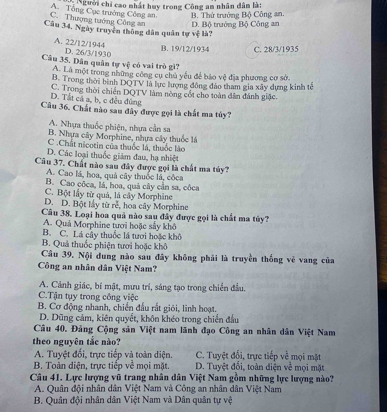 Người chỉ cao nhất huy trong Công an nhân dân là:
A. Tổng Cục trưởng Công an. B. Thứ trưởng Bộ Công an.
C. Thượng tướng Công an D. Bộ trưởng Bộ Công an
Câu 34. Ngày truyền thống dân quân tự vệ là?
A. 22/12/1944
B. 19/12/1934 C. 28/3/1935
D. 26/3/1930
Câu 35. Dân quân tự vệ có vai trò gì?
A. Là một trong những công cụ chủ yếu để bảo vệ địa phương cơ sở.
B. Trong thời bình DQTV là lực lượng đông đảo tham gia xây dựng kinh tế
C. Trong thời chiến DQTV làm nòng cốt cho toàn dân đánh giặc.
D. Tất cả a, b, c đều đúng
Câu 36. Chất nào sau đây được gọi là chất ma túy?
A. Nhựa thuốc phiện, nhựa cần sa
B. Nhựa cây Morphine, nhựa cây thuốc lá
C .Chất nicotin của thuốc lá, thuốc lào
D. Các loại thuốc giảm đau, hạ nhiệt
Câu 37. Chất nào sau đây được gọi là chất ma túy?
A. Cao lá, hoa, quả cây thuốc lá, côca
B. Cao côca, lá, hoa, quả cây cần sa, côca
C. Bột lấy từ quả, lá cây Morphine
D. D. Bột lấy từ rễ, hoa cây Morphine
Câu 38. Loại hoa quả nào sau đây được gọi là chất ma túy?
A. Quả Morphine tươi hoặc sấy khô
B. C. Lá cây thuốc lá tươi hoặc khô
B. Quả thuốc phiện tươi hoặc khô
Câu 39. Nội dung nào sau đây không phải là truyền thống vẻ vang của
Công an nhân dân Việt Nam?
A. Cảnh giác, bí mật, mưu trí, sáng tạo trong chiến đấu.
C.Tận tụy trong công việc
B. Cơ động nhanh, chiến đấu rất giỏi, linh hoạt.
D. Dũng cảm, kiên quyết, khôn khéo trong chiến đấu
Câu 40. Đảng Cộng sản Việt nam lãnh đạo Công an nhân dân Việt Nam
theo nguyên tắc nào?
A. Tuyệt đối, trực tiếp và toàn diện. C. Tuyệt đối, trực tiếp về mọi mặt
B. Toàn diện, trực tiếp về mọi mặt. D. Tuyệt đối, toàn diện về mọi mặt
Câu 41. Lực lượng vũ trang nhân dân Việt Nam gồm những lực lượng nào?
A. Quân đội nhân dân Việt Nam và Công an nhân dân Việt Nam
B. Quân đội nhân dân Việt Nam và Dân quân tự vệ