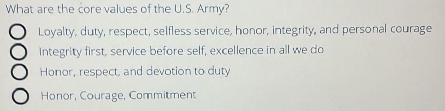 What are the core values of the U.S. Army?
Loyalty, duty, respect, selfless service, honor, integrity, and personal courage
Integrity first, service before self, excellence in all we do
Honor, respect, and devotion to duty
Honor, Courage, Commitment