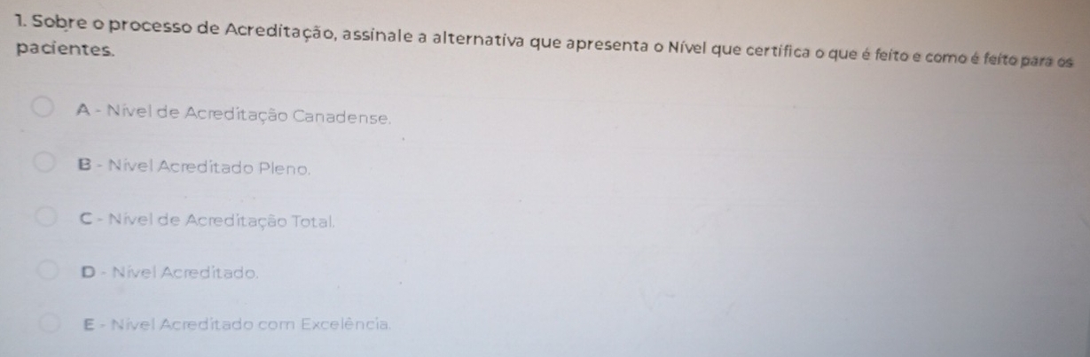 Sobre o processo de Acreditação, assinale a alternativa que apresenta o Nível que certífica o que é feito e como é feito para os
pacientes.
A - Nível de Acreditação Canadense.
B - Nível Acreditado Pleno.
C - Nível de Acreditação Total.
D - Nível Acreditado.
E - Nível Acreditado com Excelência.