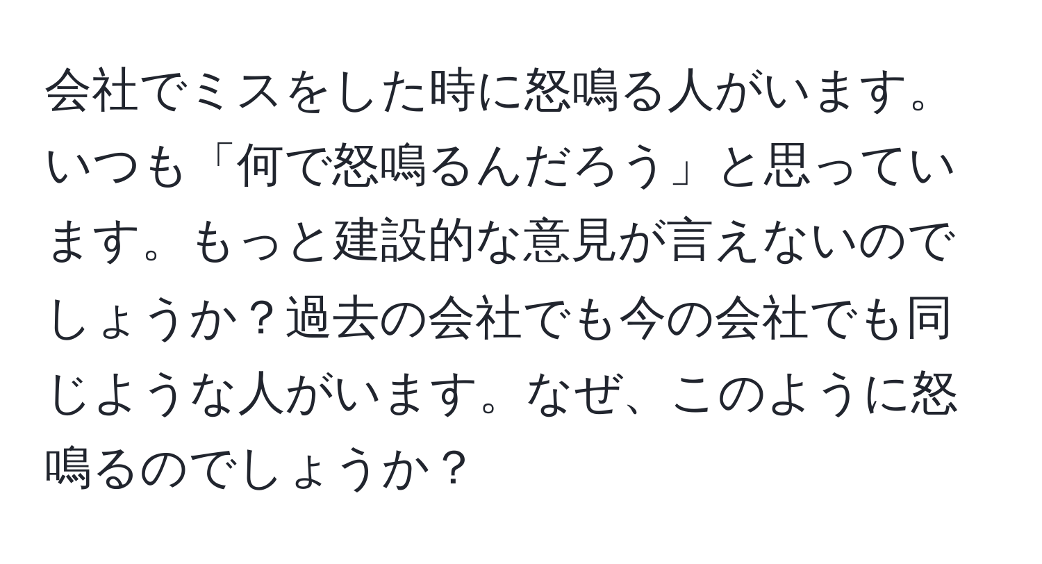 会社でミスをした時に怒鳴る人がいます。いつも「何で怒鳴るんだろう」と思っています。もっと建設的な意見が言えないのでしょうか？過去の会社でも今の会社でも同じような人がいます。なぜ、このように怒鳴るのでしょうか？