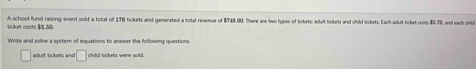 A school fund raising event sold a total of 176 tickets and generated a total revenue of $748.00. There are two types of tickets: adult tickets and child tickets. Each adult ticket costs $5.70, and each child 
ticket costs $3.50. 
Write and solve a system of equations to answer the following questions. 
adult tickets and □ child tickets were sold.