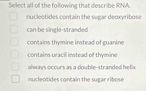 Select all of the following that describe RNA.
nucleotides contain the sugar deoxyribose
can be single-stranded
contains thymine instead of guanine
contains uracil instead of thymine
always occurs as a double-stranded helix
nucleotides contain the sugar ribose