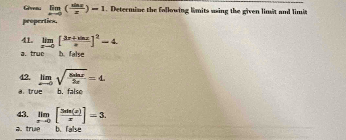 Given: limlimits _xto 0( sin x/x )=1. Determine the following limits using the given limit and limit
properties.
41. limlimits _xto 0[ (3x+sin x)/x ]^2=4.
a.true b. false
42. limlimits _xto 0sqrt(frac 8sin x)2x=4.
a. true b. false
43. limlimits _xto 0[ 3sin (x)/x ]=3.
a. true b. false