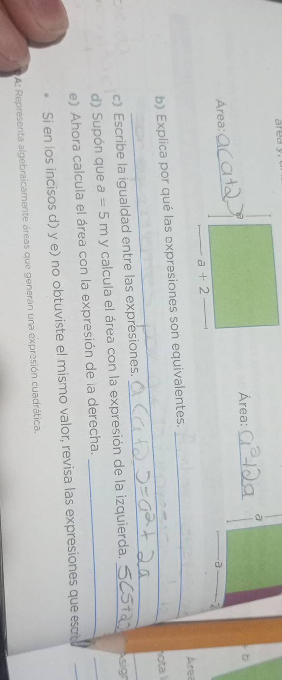 a 
Área:_ 

Área:_ 
_a
a+2
Área 
b) Explica por qué las expresiones son equivalentes._ 
_hota 
c) Escribe la igualdad entre las expresiones. 
_ 
_ 
d) Supón que a=5m y calcula el área con la expresión de la izquierda._ 
Asign 
e) Ahora calcula el área con la expresión de la derecha._ 
_ 
Si en los incisos d) y e) no obtuviste el mismo valor, revisa las expresiones que esco 
_ 
A: Representa algebraicamente áreas que generan una expresión cuadrática.