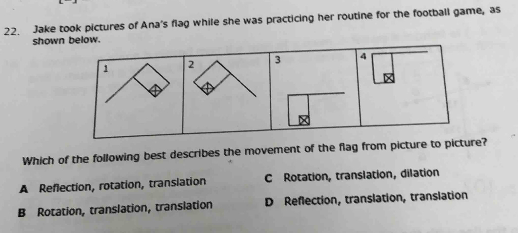 Jake took pictures of Ana's flag while she was practicing her routine for the football game, as
show
Which of the following best describes the movement of the flag from ?
A Reflection, rotation, translation C Rotation, translation, dilation
B Rotation, translation, translation D Reflection, translation, translation