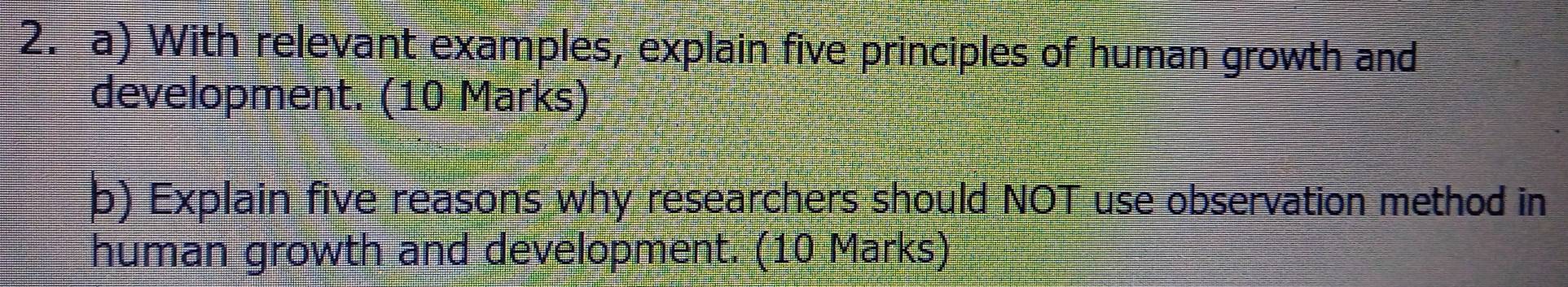 With relevant examples, explain five principles of human growth and 
development. (10 Marks) 
b) Explain five reasons why researchers should NOT use observation method in 
human growth and development. (10 Marks)