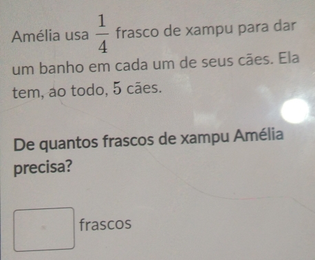 Amélia usa  1/4  frasco de xampu para dar 
um banho em cada um de seus cães. Ela 
tem, ao todo, 5 cães. 
De quantos frascos de xampu Amélia 
precisa? 
□ 
□° 1 frascos
1