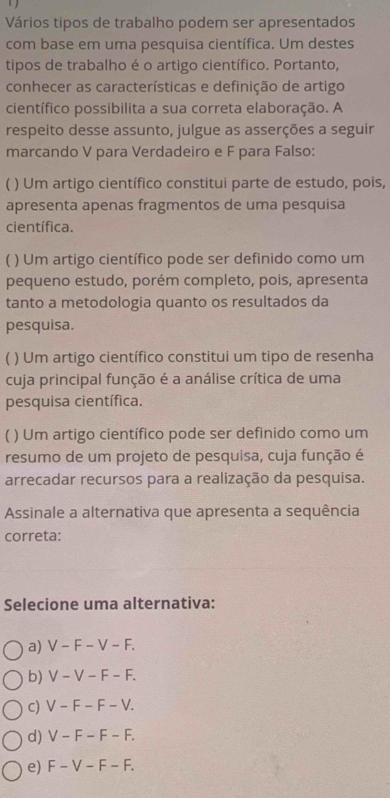 Vários tipos de trabalho podem ser apresentados
com base em uma pesquisa científica. Um destes
tipos de trabalho é o artigo científico. Portanto,
conhecer as características e definição de artigo
científico possibilita a sua correta elaboração. A
respeito desse assunto, julgue as asserções a seguir
marcando V para Verdadeiro e F para Falso:
) Um artigo científico constitui parte de estudo, pois,
apresenta apenas fragmentos de uma pesquisa
científica.
) Um artigo científico pode ser definido como um
pequeno estudo, porém completo, pois, apresenta
tanto a metodologia quanto os resultados da
pesquisa.
( ) Um artigo científico constitui um tipo de resenha
cuja principal função é a análise crítica de uma
pesquisa científica.
C ) Um artigo científico pode ser definido como um
resumo de um projeto de pesquisa, cuja função é
arrecadar recursos para a realização da pesquisa.
Assinale a alternativa que apresenta a sequência
correta:
Selecione uma alternativa:
a) V-F-V-F.
b) V-V-F-F.
C) V-F-F-V.
d) V-F-F-F.
e) F-V-F-F.