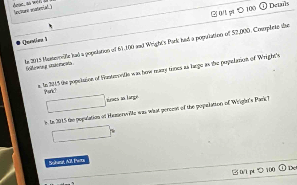 つ 100 ⓘ Details 
lecture material.) 
Question 1 In 2015 Huntersville had a population of 61,100 and Wright's Park had a population of 52,000. Complete the 
following statements. 
a. In 2015 the population of Huntersville was how many times as large as the population of Wright's 
Park? 
times as large 
b. In 2015 the population of Huntersville was what percent of the population of Wright's Park? 
Submit All Parts 
0/1 pt つ 100 De