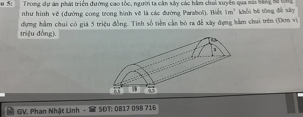 5: Trong dự án phát triển đường cao tốc, người ta cần xây các hâm chui xuyên qua núi bằng be tổng 
như hình vẽ (đường cong trong hình vẽ là các đường Parabol). Biết 1m^3 khối bê tông đề xây 
dựng hầm chui có giá 5 triệu đồng. Tính số tiền cần bỏ ra đề xây dựng hầm chui trên (Đơn vị 
triệu đồng). 
GV. Phan Nhật Linh SĐT: 0817 098 716