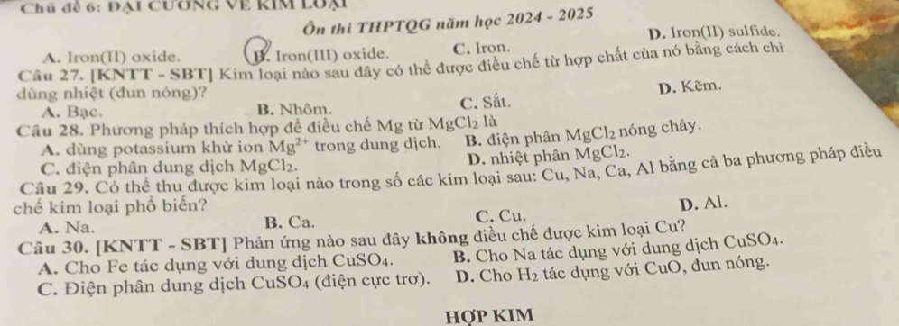 Chú để 6: Đại Cương Về KIM lUại
Ôn thi THPTQG năm học 2024 - 2025
D. Iron(II) sulfide.
A. Iron(II) oxide. B. Iron(III) oxide. C. Iron.
Câu 27. [KNTT - SBT] Kim loại nào sau đây có thể được điều chế từ hợp chất của nó bằng cách chi
dùng nhiệt (đun nóng)?
A. Bạc. B. Nhôm. C. Sắt. D. Kẽm.
Câu 28. Phương pháp thích hợp để điều chế Mg tù MgCl_2la MgCl_2 nóng chảy.
A. dùng potassium khử ion Mg^(2+) trong dung dịch. B. điện phân
C. điện phân dung dịch MgCl₂. D. nhiệt phân MgCl_2. 
Câu 29. Có thể thu được kim loại nào trong số các kim loại sau: Cu, Na, Ca, Al bằng cả ba phương pháp điều
chế kim loại phổ biến?
A. Na. B. Ca. C. Cu. D. Al.
Câu 30. [KNTT - SBT] Phản ứng nào sau đây không điều chế được kim loại Cu?
A. Cho Fe tác dụng với dung dịch Cu SO_4. B. Cho Na tác dụng với dung dịch Cự _1SO_4.
C. Điện phân dung dịch CuSO4 (điện cực trơ). D. Cho H_2 tác dụng với CuO, đun nóng.
HợP KIM