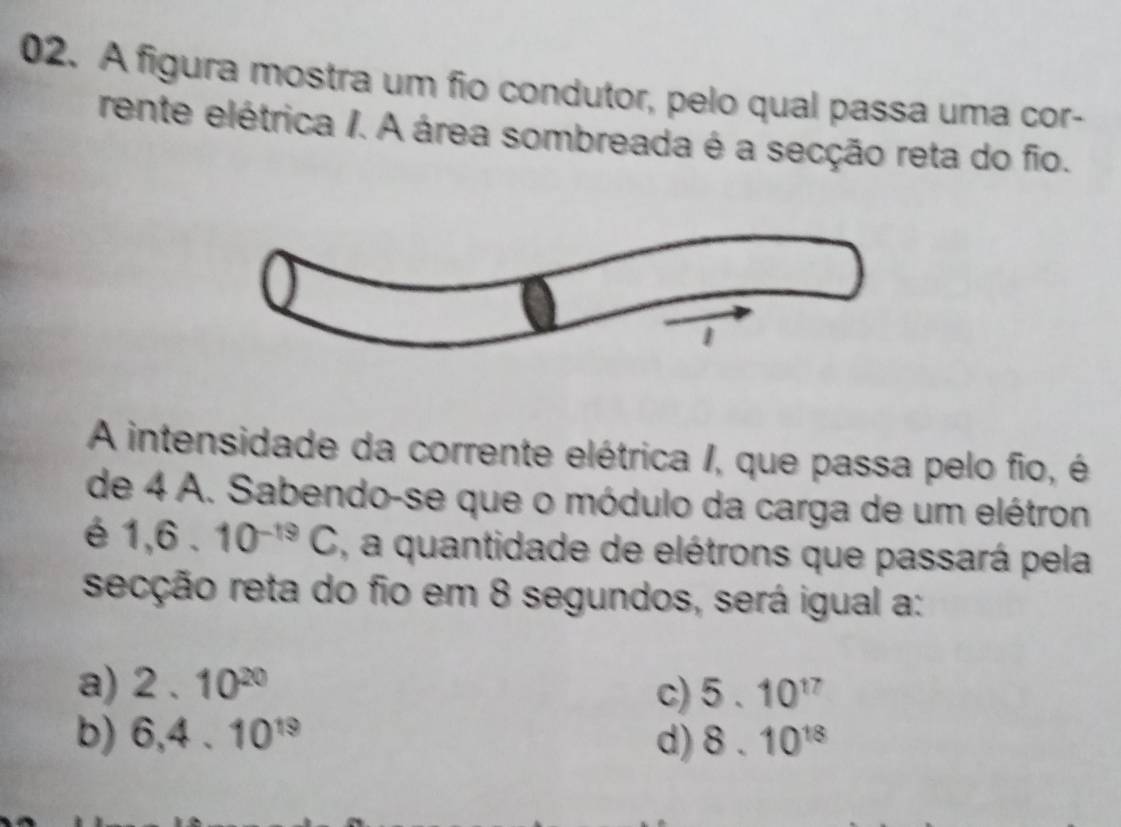 A figura mostra um fio condutor, pelo qual passa uma cor-
rente elétrica /. A área sombreada é a secção reta do fio.
A intensidade da corrente elétrica /, que passa pelo fio, é
de 4 A. Sabendo-se que o módulo da carga de um elétron
é 1,6.10^(-19)C , a quantidade de elétrons que passará pela
secção reta do fio em 8 segundos, será igual a:
a) 2.10^(20) 5.10^(17)
c)
b) 6, 4.10^(19) d) 8.10^(18)