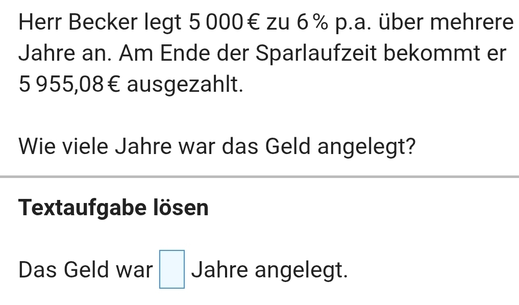 Herr Becker legt 5 000€ zu 6% p.a. über mehrere 
Jahre an. Am Ende der Sparlaufzeit bekommt er
5 955,08€ ausgezahlt. 
Wie viele Jahre war das Geld angelegt? 
Textaufgabe lösen 
Das Geld war □ Jahre angelegt.