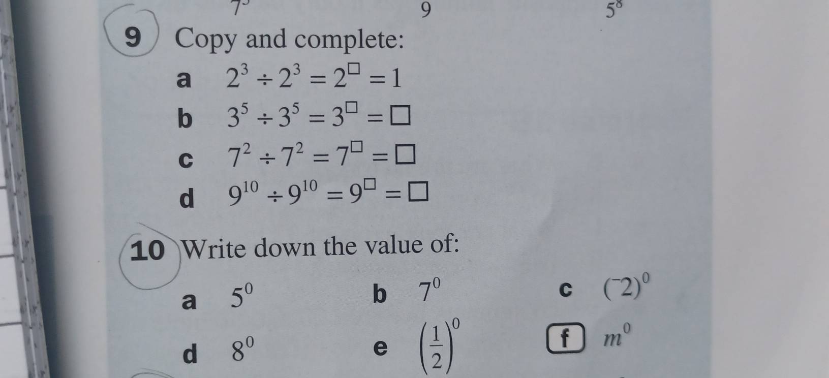 7^-
9
5^8
9 Copy and complete: 
a 2^3/ 2^3=2^(□)=1
b 3^5/ 3^5=3^(□)=□
C 7^2/ 7^2=7^(□)=□
d 9^(10)/ 9^(10)=9^(□)=□
10 Write down the value of: 
a 5^0
b 7^0
C (^-2)^0
d 8^0
e ( 1/2 )^0
f m^0