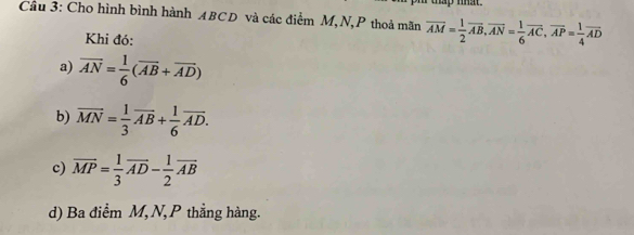 thap mat. 
Cầu 3: Cho hình bình hành ABCD và các điểm M, N,P thoả mãn overline AM= 1/2 vector AB, vector AN= 1/6 vector AC, vector AP= 1/4 overline AD
Khi đó: 
a) overline AN= 1/6 (overline AB+overline AD)
b) vector MN= 1/3 vector AB+ 1/6 vector AD. 
c) overline MP= 1/3 overline AD- 1/2 overline AB
d) Ba điểm M, N, P thẳng hàng.