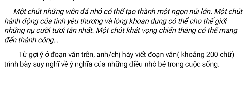 Một chút những viên đá nhỏ có thể tạo thành một ngọn núi lớn. Một chút 
hành động của tình yêu thương và lòng khoan dung có thể cho thế giới 
những nụ cười tươi tắn nhất. Một chút khát vọng chiến thắng có thể mang 
đến thành công... 
Từ gợi ý ở đoạn văn trên, anh/chị hãy viết đoạn văn( khoảng 200 chữ) 
trình bày suy nghĩ về ý nghĩa của những điều nhỏ bé trong cuộc sống.