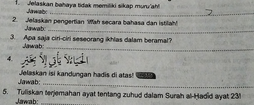 Jelaskan bahaya tidak memiliki sikap muru’ah! 
Jawab:_ 
2. Jelaskan pengertian ‘iffah secara bahasa dan istilah! 
Jawab:_ 
3. Apa saja ciri-ciri seseorang ikhlas dalam beramal? 
Jawab:_ 
4. 
ale 
Jelaskan isi kandungan hadis di atas! Hots 
_ 
Jawab: 
_ 
_ 
5. Tuliskan terjemahan ayat tentang zuhud dalam Surah al-Ḥadid ayat 23! 
Jawab:_