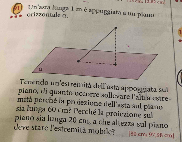 [ 15 cm; 12,82 cm ] 
b1 Un’asta lunga 1 m è appoggiata a un piano 
orizzontale α. 
a 
Tenendo un'estremità dell’asta appoggiata sul 
piano, di quanto occorre sollevare l’altra estre- 
mità perché la proiezione dell’asta sul piano 
sia lunga 60 cm? Perché la proiezione sul 
piano sia lunga 20 cm, a che altezza sul piano 
deve stare l’estremità mobile? [ 80 cm; 97,98 cm ]