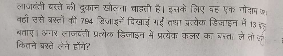 लाजवंती बस्ते की दुकान खोलना चाहती है। इसके लिए वह एक गोदाम फ 
वहाँ उसे बस्तों की 794 डिजाइनें दिखाई गई तथा प्रत्येक डिजाइन में 13 कल 
बताए। अगर लाजवंती प्रत्येक डिजाइन में प्रत्येक कलर का बस्ता ले तो उस 
कितने बस्ते लेने होंगे?