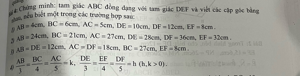 quang 
i 4: Chứng minh: tam giác ABC đồng dạng với tam giác DEF và viết các cặp góc bằng 
nhau, nếu biết một trong các trường hợp sau: 
1 AB=4cm, BC=6cm, AC=5cm, DE=10cm, DF=12cm, EF=8cm. 
2) AB=24cm, BC=21cm, AC=27cm, DE=28cm, DF=36cm, EF=32cm. 
3) AB=DE=12cm, AC=DF=18cm, BC=27cm, EF=8cm. 
4)  AB/3 = BC/4 = AC/5 =k,  DE/3 = EF/4 = DF/5 =h(h,k>0).