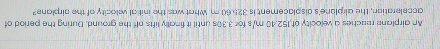 An airplane reaches a velocity of 152.40 m/s for 3.30s until it finally lifts off the ground. During the period of 
acceleration, the airplane's displacement is 325.60 m. What was the initial velocity of the airplane?