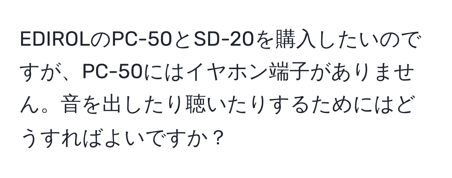 EDIROLのPC-50とSD-20を購入したいのですが、PC-50にはイヤホン端子がありません。音を出したり聴いたりするためにはどうすればよいですか？