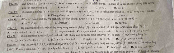 cho (P):x+y-2z+5=0 và (Q):4x+(2-m)y+mz-3=0 m là tham số thực. Tim tham số æ sao cho mặt phẳng (Q) vuỡng
góc với mặt phẳng (P) A. m=-3 B. m=-2. C. m=3. D. m=2.
Câu 29:   cho hai mặt phẳng (a):x+2y-z-1=0 và (beta ):2x+4y-va-2=0 Tim m để hai mặt phẳng (α) và (β) song song với nhau.
A. m=1 B. Không tồn tại m . C. m=-2. D. m=2.
Câu 30:  điểm M thuộc trục Oy và cách đều hại mặt phẳng: (P):x+y-z+1=0 và (Q):x-y+z-5=0 có tọa độ là
A. M(0,-3,0). B. M(0,3,0) C. M(0;-2;0). D. M(0,1,0).
Câu 31: lập phương trình các mặt phẳng song song với mặt phẳng (beta ):x+y-z+3=0 và cách (β) một khoảng bằng sqrt(3)
A. x+y-z+6=0;x+y-z=0. B. x+y-z+6=0. C. x-y-z+6=0;x-y-z=0. D. x+y+z+6=0;x+y+z=0.
Câu 32: cho mặt pháng (P):x+2y-2z-1=0 , mặt phẳng nào dưới đây song song với (P) và cách (P) một khoảng bằng 3 .
A. (Q):x+2y-2z+8=0. B. (Q):x+2y-2z+5=0. C. (Q):x+2y-2z+1=0. D. (Q):x+2y-2z+2=0
_ Clu33: cho A(2,0,0),B(0,4,0) C(0;0;6);D(2;4;6). Gọi () là mặt phẳng song song với ợp (ABC),(P) cách đều D và mật phẳng
B. 6x+3y+2z-12=0 C. 6x+3y+2z=0 D. 6x+3y+2x-36=0
( ABC). Phương trình của (P) låA. 6x+3y+2z-24=0 mặt phẳng ( P) không qua:Q , song song với mặt phẳng (Q) và d((P),(Q))=1. Plwưng