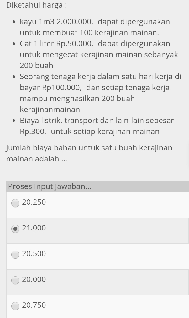 Diketahui harga :
kayu 1m3 2.000.000,- dapat dipergunakan
untuk membuat 100 kerajinan mainan.
Cat 1 liter Rp.50.000,- dapat dipergunakan
untuk mengecat kerajinan mainan sebanyak
200 buah
Seorang tenaga kerja dalam satu hari kerja di
bayar Rp100.000,- dan setiap tenaga kerja
mampu menghasilkan 200 buah
kerajinanmainan
Biaya listrik, transport dan lain-lain sebesar
Rp.300,- untuk setiap kerajinan mainan
Jumlah biaya bahan untuk satu buah kerajinan
mainan adalah ...
Proses Input Jawaban...
20.250
21.000
20.500
20.000
20.750