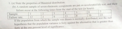 State the properties of Binomial distribution. 
(b) A random sample of seven electronic components are put on accelerated life test, and their 
art of the test (in hours). 
If the population from which the sample was drawn is 
hypothesis that the population variance is forty against the alternative that is greater than 
forty at the one percent level of significance.