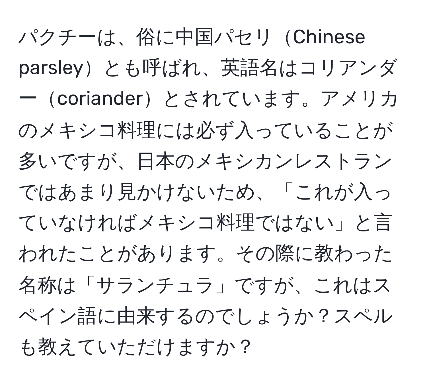 パクチーは、俗に中国パセリChinese parsleyとも呼ばれ、英語名はコリアンダーcorianderとされています。アメリカのメキシコ料理には必ず入っていることが多いですが、日本のメキシカンレストランではあまり見かけないため、「これが入っていなければメキシコ料理ではない」と言われたことがあります。その際に教わった名称は「サランチュラ」ですが、これはスペイン語に由来するのでしょうか？スペルも教えていただけますか？