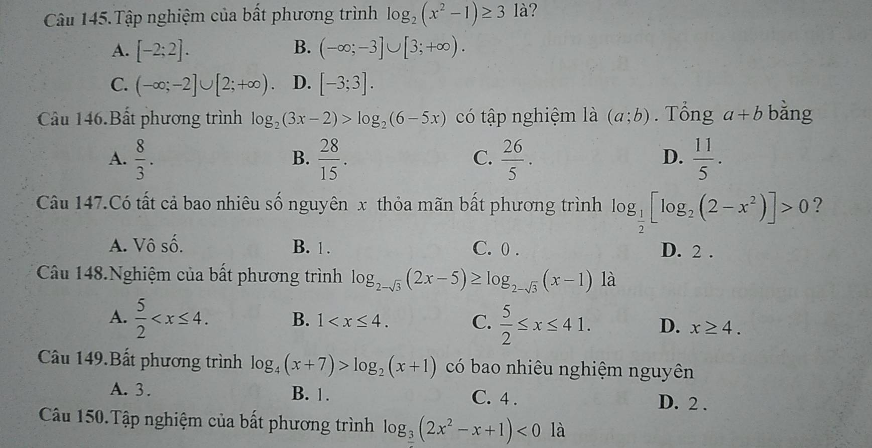 Câu 145.Tập nghiệm của bất phương trình log _2(x^2-1)≥ 31a 2
A. [-2;2]. B. (-∈fty ;-3]∪ [3;+∈fty ).
C. (-∈fty ;-2]∪ [2;+∈fty ). D. [-3;3]. 
Câu 146.Bất phương trình log _2(3x-2)>log _2(6-5x) có tập nghiệm là (a;b). Tổng a+b bằng
D.
A.  8/3 .  28/15 .  26/5 .  11/5 . 
B.
C.
Câu 147.Có tất cả bao nhiêu số nguyên x thỏa mãn bất phương trình log _ 1/2 [log _2(2-x^2)]>0 ?
A. Vô số. B. 1. C. 0. D. 2.
Câu 148.Nghiệm của bất phương trình log _2-sqrt(3)(2x-5)≥ log _2-sqrt(3)(x-1) là
A.  5/2  .
B. 1 . C.  5/2 ≤ x≤ 41. D. x≥ 4. 
Câu 149.Bất phương trình log _4(x+7)>log _2(x+1) có bao nhiêu nghiệm nguyên
A. 3. B. 1. C. 4.
D. 2.
Câu 150.Tập nghiệm của bất phương trình log __ 3(2x^2-x+1)<0</tex> là