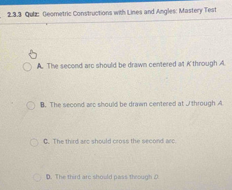 Qulz: Geometric Constructions with Lines and Angles: Mastery Test
A. The second arc should be drawn centered at Kthrough A.
B. The second arc should be drawn centered at Jthrough A.
C. The third arc should cross the second arc.
D. The third arc should pass through D.