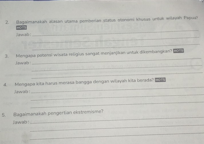 Bagaimanakah alasan utama pemberian status otonomi khusus untuk wilayah Papua? 
_ 
HOTS 
_ 
Jawab: 
_ 
_ 
3. Mengapa potensi wisata religius sangat menjanjikan untuk dikembangkan? HOTS 
_ 
Jawab: 
_ 
4. Mengapa kita harus merasa bangga dengan wilayah kita berada? Hors 
_ 
Jawab: 
_ 
_ 
_ 
5. Bagaimanakah pengertian ekstremisme? 
_ 
Jawab: 
_